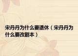 宋丹丹为什么要退休（宋丹丹为什么要改剧本）