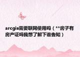 arcgis需要联网使用吗（**房子有房产证吗我想了解下谁告知）