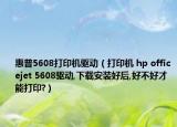惠普5608打印机驱动（打印机 hp officejet 5608驱动,下载安装好后,好不好才能打印?）