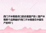 西门子冰箱是进口的还是国产的（国产冰箱那个品牌最好?西门子冰箱是在中国生产的吗?）