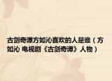 古剑奇谭方如沁喜欢的人是谁（方如沁 电视剧《古剑奇谭》人物）