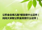 公积金去哪儿取?都需要什么证件（问问大家取公积金需要什么证件）