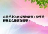 在快手上怎么设置管理员（快手管理员怎么设置在哪里）