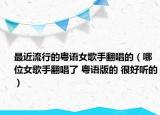 最近流行的粤语女歌手翻唱的（哪位女歌手翻唱了 粤语版的 很好听的）
