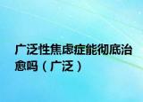广泛性焦虑症能彻底治愈吗（广泛）
