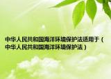 中华人民共和国海洋环境保护法适用于（中华人民共和国海洋环境保护法）