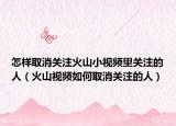 怎样取消关注火山小视频里关注的人（火山视频如何取消关注的人）