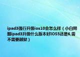 ipad3强行升级ios10会怎么样（小白問題ipad3升级什么版本好IOS5还是6,需不需要越狱）