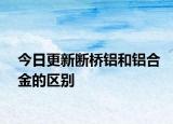 今日更新断桥铝和铝合金的区别