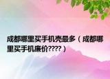 成都哪里买手机壳最多（成都哪里买手机廉价????）