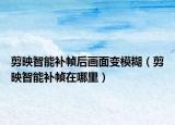 剪映智能补帧后画面变模糊（剪映智能补帧在哪里）