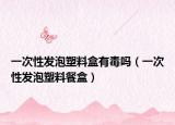 一次性发泡塑料盒有毒吗（一次性发泡塑料餐盒）