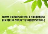 在职员工能提取公积金吗（在职取住房公积金可以吗 在职员工可以提取公积金吗）