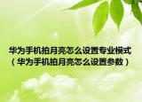 华为手机拍月亮怎么设置专业模式（华为手机拍月亮怎么设置参数）