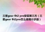 三星gear fit2 pro安装第三方（三星gear fit2pro怎么使用计步器）
