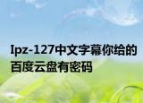Ipz-127中文字幕你给的百度云盘有密码