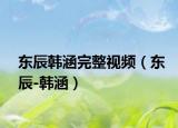 东辰韩涵完整视频（东辰-韩涵）