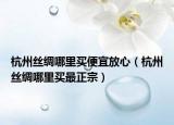 杭州丝绸哪里买便宜放心（杭州丝绸哪里买最正宗）