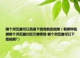 哪个浏览器可以直接下载观看的视频（看那种视频那个浏览器比较方便使用 哪个浏览器可以下载视频?）