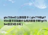 gtx755m什么级别显卡（gtx770和gt755m显卡分别是什么档次的显卡啊?gt755m剑灵5档卡吗）