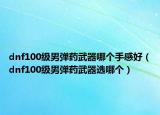 dnf100级男弹药武器哪个手感好（dnf100级男弹药武器选哪个）