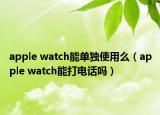 apple watch能单独使用么（apple watch能打电话吗）