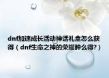 dnf加速成长活动神话礼盒怎么获得（dnf生命之神的荣耀肿么得?）