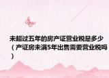 未超过五年的房产证营业税是多少（产证房未满5年出售需要营业税吗）