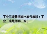 工业三废是指废水废气废料（工业三废是指哪三废）
