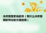冷库管理系统软件（有什么冷库管理软件比较方便使用）