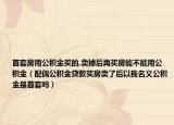 首套房用公积金买的,卖掉后再买房能不能用公积金（配偶公积金贷款买房卖了后以我名义公积金是首套吗）