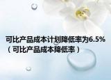可比产品成本计划降低率为6.5%（可比产品成本降低率）