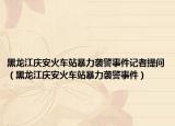 黑龙江庆安火车站暴力袭警事件记者提问（黑龙江庆安火车站暴力袭警事件）
