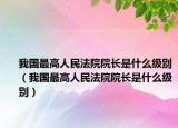 我国最高人民法院院长是什么级别（我国最高人民法院院长是什么级别）