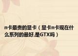 n卡最贵的显卡（显卡n卡现在什么系列的最好,是GTX吗）