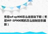 索尼wf-sp900怎么往里边下歌（索尼WF-SP900耳机怎么控制音乐播放）