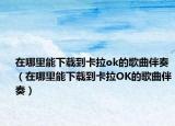 在哪里能下载到卡拉ok的歌曲伴奏（在哪里能下载到卡拉OK的歌曲伴奏）