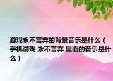 游戏永不言弃的背景音乐是什么（手机游戏 永不言弃 里面的音乐是什么）