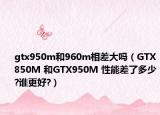 gtx950m和960m相差大吗（GTX850M 和GTX950M 性能差了多少?谁更好?）