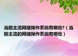 当前主流网络操作系统有哪些?（当前主流的网络操作系统有哪些）