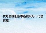 代号英雄旧版本还能玩吗（代号英雄）