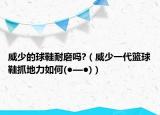 威少的球鞋耐磨吗?（威少一代篮球鞋抓地力如何(●—●)）