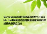 GameGuard初始化错误360发生在bubble  hall安装启动的时候请结束冲突过程或首先重新启动它