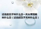 过去的日子叫什么日一天从早到晚叫什么日（过去的日子天叫什么日）