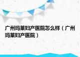 广州玛莱妇产医院怎么样（广州玛莱妇产医院）