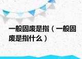 一般固废是指（一般固废是指什么）