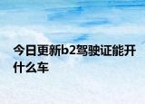 今日更新b2驾驶证能开什么车