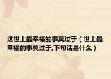 这世上最幸福的事莫过于（世上最幸福的事莫过于,下句话是什么）