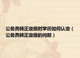 公务员转正定级时学历如何认定（公务员转正定级的问题）