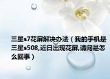三星s7花屏解决办法（我的手机是三星s508,近日出现花屏,请问是怎么回事）